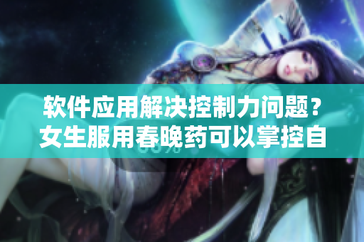 软件应用解决控制力问题？女生服用春晚药可以掌控自我吗？