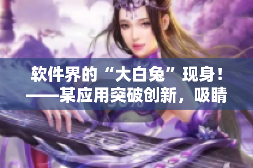 软件界的“大白兔”现身！——某应用突破创新，吸睛无数！