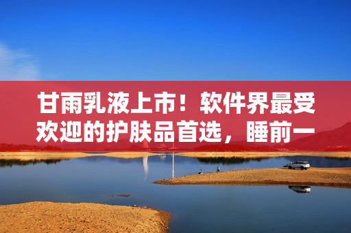 甘雨乳液上市！软件界最受欢迎的护肤品首选，睡前一抹肌肤嫩如婴儿！