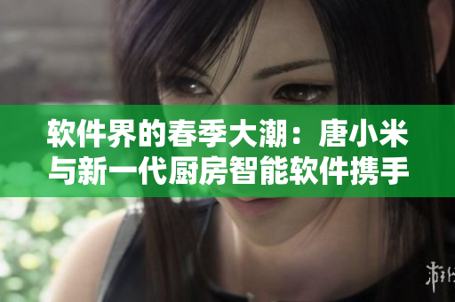 软件界的春季大潮：唐小米与新一代厨房智能软件携手风靡市场！