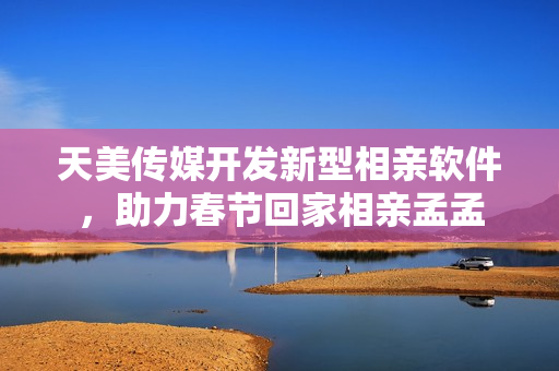 天美传媒开发新型相亲软件，助力春节回家相亲孟孟
