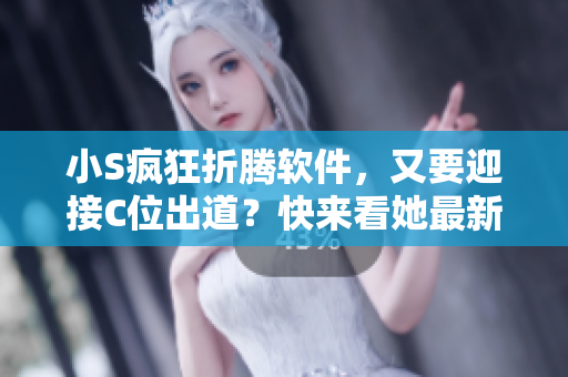 小S疯狂折腾软件，又要迎接C位出道？快来看她最新大声点视频！