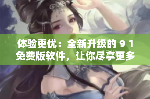 体验更优：全新升级的 9 1免费版软件，让你尽享更多功能和便捷操作！
