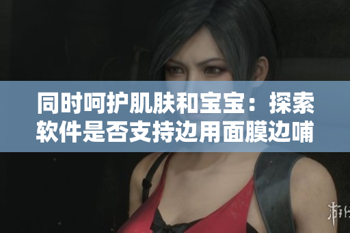 同时呵护肌肤和宝宝：探索软件是否支持边用面膜边哺乳