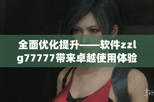 全面优化提升——软件zzlg77777带来卓越使用体验