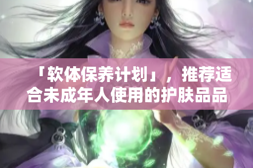 「软体保养计划」，推荐适合未成年人使用的护肤品品牌。