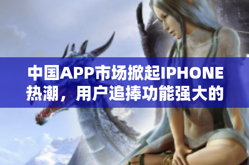 中国APP市场掀起IPHONE热潮，用户追捧功能强大的软件