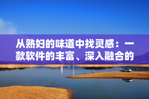 从熟妇的味道中找灵感：一款软件的丰富、深入融合的香味体验