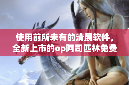 使用前所未有的清晨软件，全新上市的op阿司匹林免费体验！