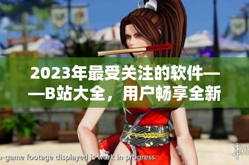 2023年最受关注的软件——B站大全，用户畅享全新体验！