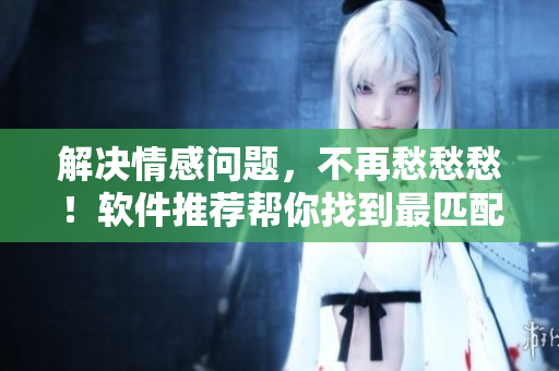 解决情感问题，不再愁愁愁！软件推荐帮你找到最匹配的另一半！