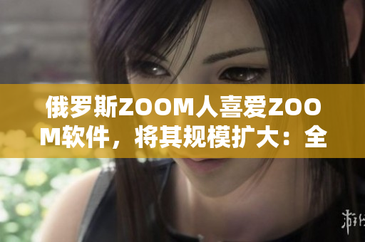 俄罗斯ZOOM人喜爱ZOOM软件，将其规模扩大：全球用户达2亿