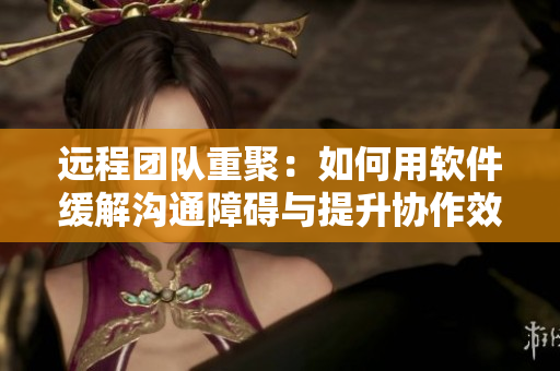 远程团队重聚：如何用软件缓解沟通障碍与提升协作效率