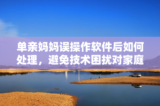 单亲妈妈误操作软件后如何处理，避免技术困扰对家庭的影响