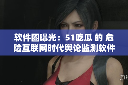 软件圈曝光：51吃瓜 的 危险互联网时代舆论监测软件