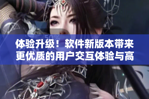体验升级！软件新版本带来更优质的用户交互体验与高效操作技巧