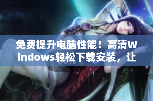 免费提升电脑性能！高清Windows轻松下载安装，让你的电脑焕发新生！