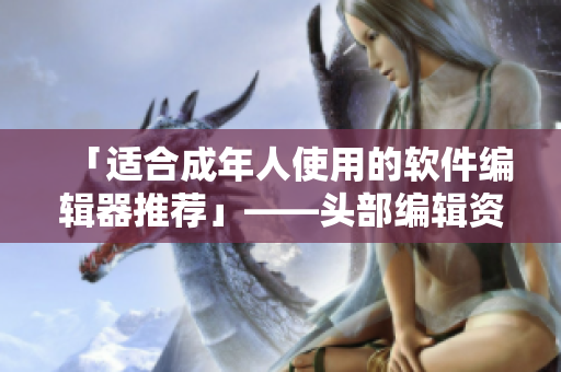 「适合成年人使用的软件编辑器推荐」——头部编辑资深经验分享