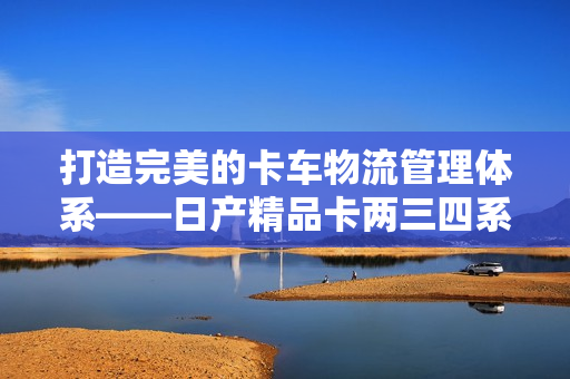 打造完美的卡车物流管理体系——日产精品卡两三四系列软件一键解决！
