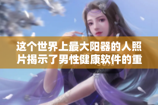 这个世界上最大阳器的人照片揭示了男性健康软件的重要性