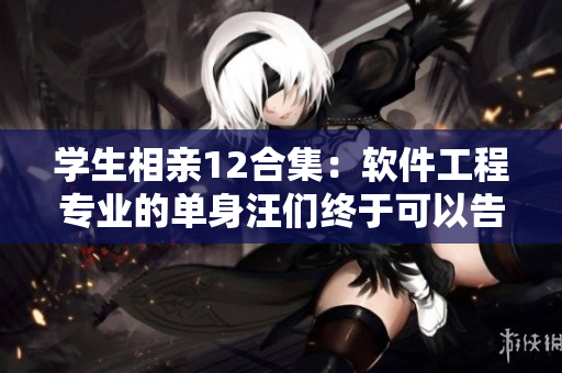学生相亲12合集：软件工程专业的单身汪们终于可以告别单身啦！
