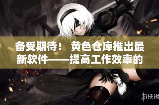 备受期待！ 黄色仓库推出最新软件——提高工作效率的必备神器