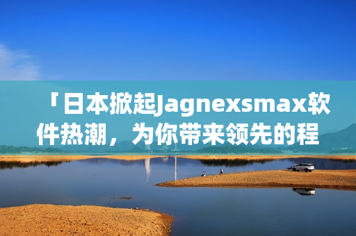 「日本掀起Jagnexsmax软件热潮，为你带来领先的程序解决方案」
