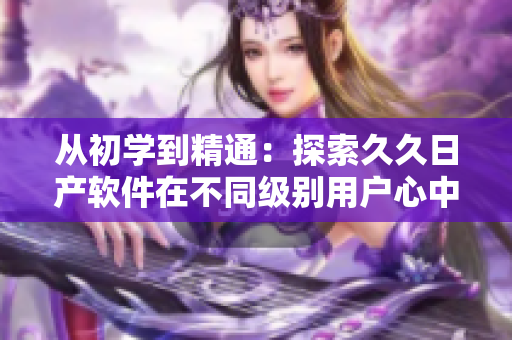 从初学到精通：探索久久日产软件在不同级别用户心中的品牌价值