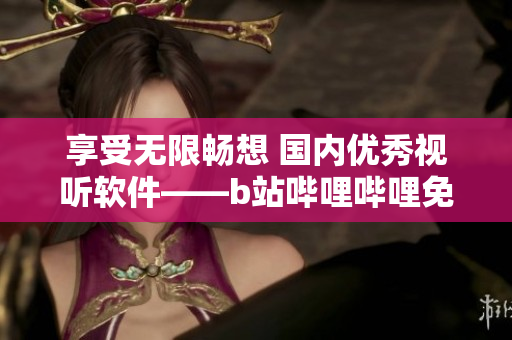 享受无限畅想 国内优秀视听软件——b站哔哩哔哩免费使用
