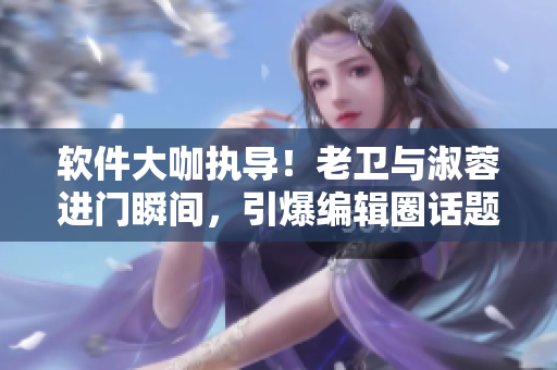 软件大咖执导！老卫与淑蓉进门瞬间，引爆编辑圈话题