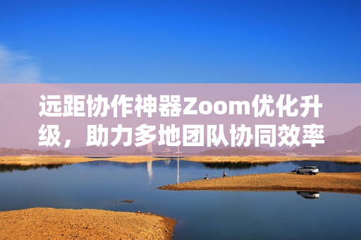 远距协作神器Zoom优化升级，助力多地团队协同效率提升