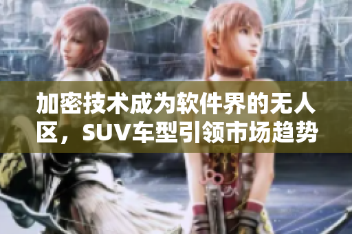 加密技术成为软件界的无人区，SUV车型引领市场趋势