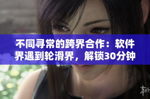 不同寻常的跨界合作：软件界遇到轮滑界，解锁30分钟极限体验！