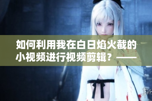 如何利用我在白日焰火截的小视频进行视频剪辑？——一份软件使用指南