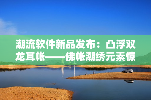 潮流软件新品发布：凸浮双龙耳帐——佛帐潮绣元素惊艳加持