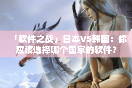 「软件之战」日本VS韩国：你应该选择哪个国家的软件？——解析产品特点及区别