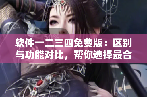 软件一二三四免费版：区别与功能对比，帮你选择最合适的版本