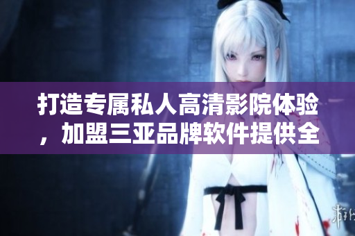 打造专属私人高清影院体验，加盟三亚品牌软件提供全面解决方案！
