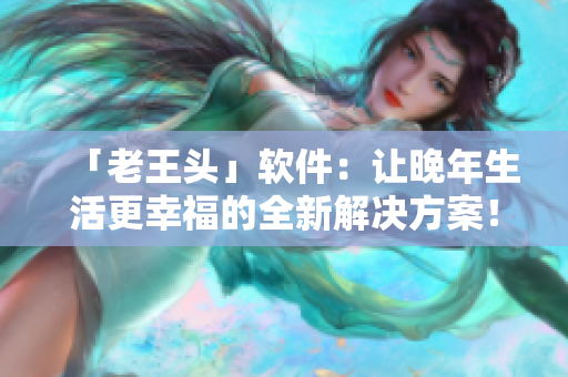 「老王头」软件：让晚年生活更幸福的全新解决方案！