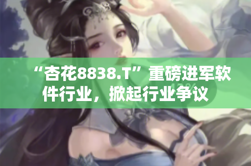 “杏花8838.T”重磅进军软件行业，掀起行业争议