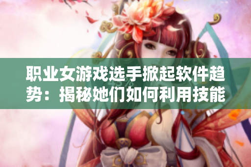 职业女游戏选手掀起软件趋势：揭秘她们如何利用技能打造个性化软件