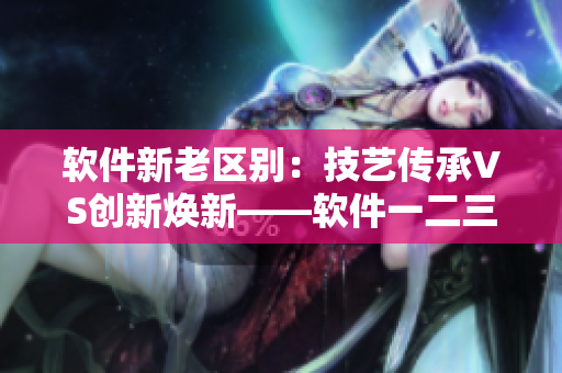 软件新老区别：技艺传承VS创新焕新——软件一二三代产品区分