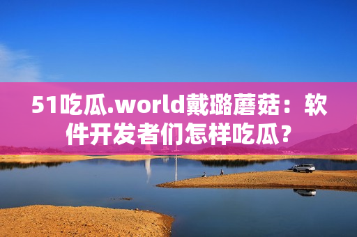 51吃瓜.world戴璐蘑菇：软件开发者们怎样吃瓜？