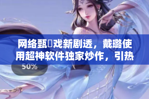 网络甄嬛戏新剧透，戴璐使用超神软件独家炒作，引热议！