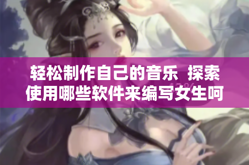 轻松制作自己的音乐  探索使用哪些软件来编写女生呵啊呵啊呵啊歌曲