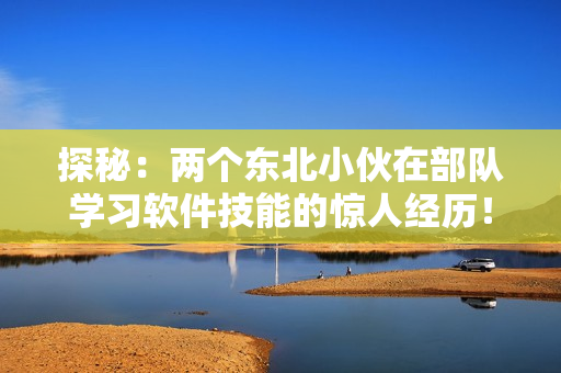 探秘：两个东北小伙在部队学习软件技能的惊人经历！