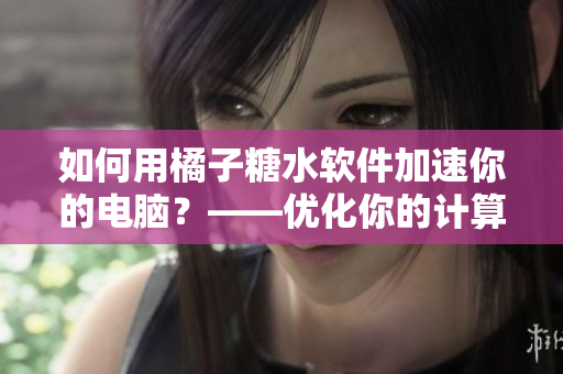 如何用橘子糖水软件加速你的电脑？——优化你的计算机并使其更快更稳定