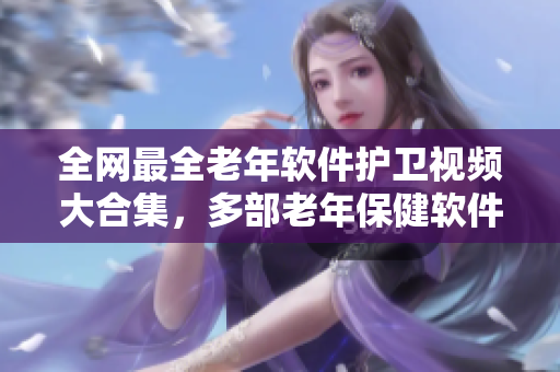 全网最全老年软件护卫视频大合集，多部老年保健软件助您健康长寿！