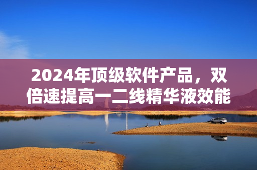 2024年顶级软件产品，双倍速提高一二线精华液效能！