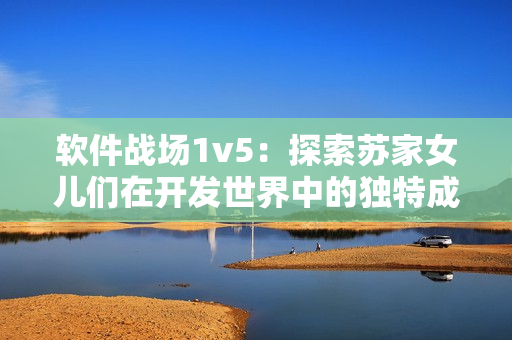 软件战场1v5：探索苏家女儿们在开发世界中的独特成长之路